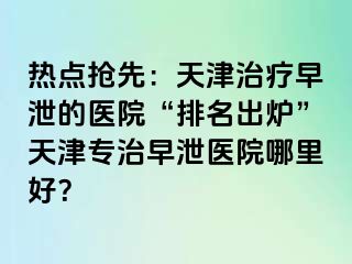 热点抢先：天津治疗早泄的医院“排名出炉”天津专治早泄医院哪里好？