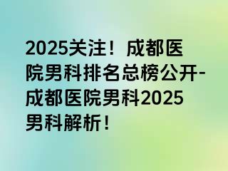 2025关注！成都医院男科排名总榜公开-成都医院男科2025男科解析！