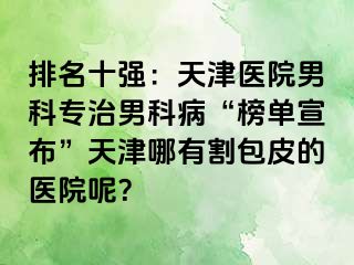 排名十强：天津医院男科专治男科病“榜单宣布”天津哪有割包皮的医院呢？