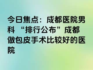 今日焦点：成都医院男科 “排行公布”成都做包皮手术比较好的医院