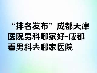 “排名发布”成都天津医院男科哪家好-成都看男科去哪家医院