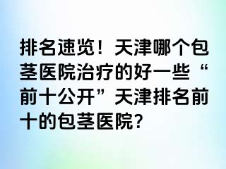 排名速览！天津哪个包茎医院治疗的好一些“前十公开”天津排名前十的包茎医院？