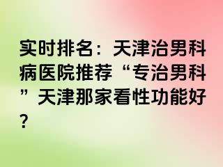 实时排名：天津治男科病医院推荐“专治男科”天津那家看性功能好？
