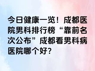 今日健康一览！成都医院男科排行榜“靠前名次公布”成都看男科病医院哪个好？