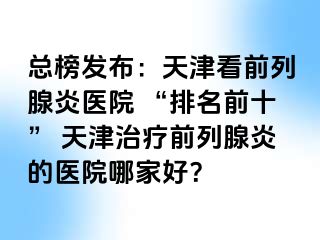 总榜发布：天津看前列腺炎医院 “排名前十” 天津治疗前列腺炎的医院哪家好？