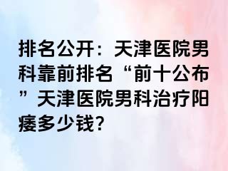 排名公开：天津医院男科靠前排名“前十公布”天津医院男科治疗阳痿多少钱？