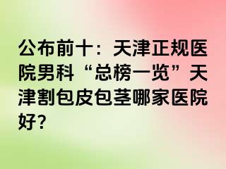 公布前十：天津正规医院男科“总榜一览”天津割包皮包茎哪家医院好？