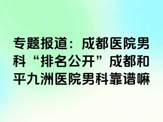 专题报道：成都医院男科“排名公开”成都和平九洲医院男科靠谱嘛