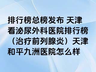 排行榜总榜发布 天津看泌尿外科医院排行榜（治疗前列腺炎）天津和平九洲医院怎么样