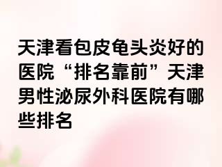 天津看包皮龟头炎好的医院“排名靠前”天津男性泌尿外科医院有哪些排名