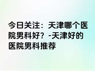 今日关注：天津哪个医院男科好？-天津好的医院男科推荐