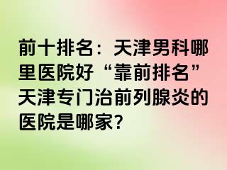 前十排名：天津男科哪里医院好“靠前排名”天津专门治前列腺炎的医院是哪家？