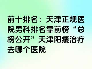 前十排名：天津正规医院男科排名靠前榜“总榜公开”天津阳痿治疗去哪个医院