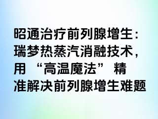 昭通治疗前列腺增生：瑞梦热蒸汽消融技术，用 “高温魔法” 精准解决前列腺增生难题