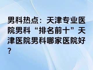 男科热点：天津专业医院男科“排名前十”天津医院男科哪家医院好？