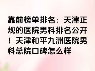 靠前榜单排名：天津正规的医院男科排名公开！天津和平九洲医院男科总院口碑怎么样