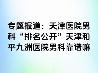 专题报道：天津医院男科“排名公开”天津和平九洲医院男科靠谱嘛