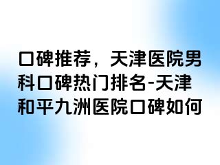 口碑推荐，天津医院男科口碑热门排名-天津和平九洲医院口碑如何