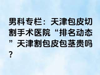 男科专栏：天津包皮切割手术医院“排名动态”天津割包皮包茎贵吗？