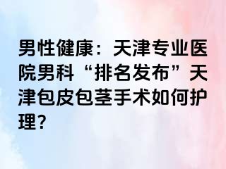 男性健康：天津专业医院男科“排名发布”天津包皮包茎手术如何护理？