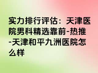 实力排行评估：天津医院男科精选靠前-热推-天津和平九洲医院怎么样
