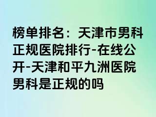 榜单排名：天津市男科正规医院排行-在线公开-天津和平九洲医院男科是正规的吗
