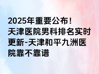 2025年重要公布！天津医院男科排名实时更新-天津和平九洲医院靠不靠谱