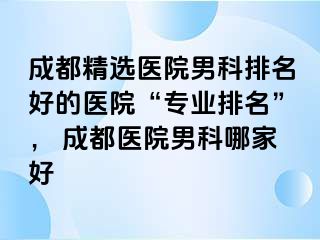 成都精选医院男科排名好的医院“专业排名”， 成都医院男科哪家好