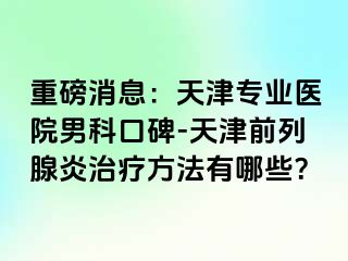 重磅消息：天津专业医院男科口碑-天津前列腺炎治疗方法有哪些？