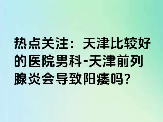 热点关注：天津比较好的医院男科-天津前列腺炎会导致阳痿吗？