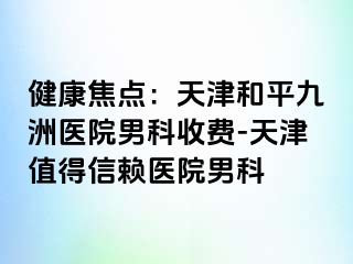 健康焦点：天津和平九洲医院男科收费-天津值得信赖医院男科