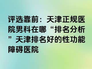 评选靠前：天津正规医院男科在哪“排名分析”天津排名好的性功能障碍医院