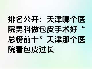 排名公开：天津哪个医院男科做包皮手术好“总榜前十”天津那个医院看包皮过长