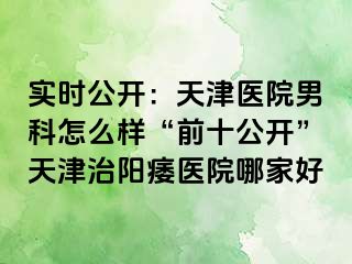 实时公开：天津医院男科怎么样“前十公开”天津治阳痿医院哪家好