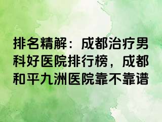 排名精解：成都治疗男科好医院排行榜，成都和平九洲医院靠不靠谱