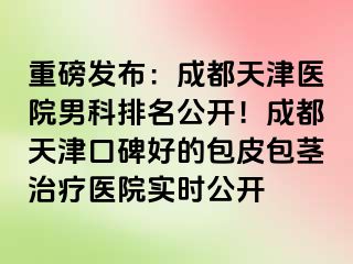 重磅发布：成都天津医院男科排名公开！成都天津口碑好的包皮包茎治疗医院实时公开