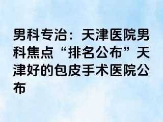 男科专治：天津医院男科焦点“排名公布”天津好的包皮手术医院公布