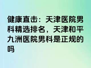 健康直击：天津医院男科精选排名，天津和平九洲医院男科是正规的吗