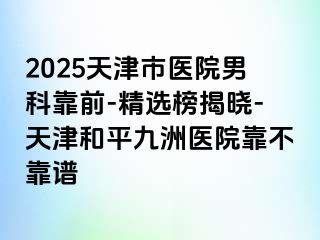 2025天津市医院男科靠前-精选榜揭晓-天津和平九洲医院靠不靠谱