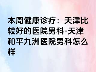 本周健康诊疗：天津比较好的医院男科-天津和平九洲医院男科怎么样
