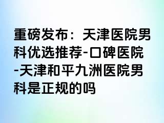 重磅发布：天津医院男科优选推荐-口碑医院-天津和平九洲医院男科是正规的吗
