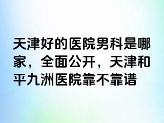 天津好的医院男科是哪家，全面公开，天津和平九洲医院靠不靠谱