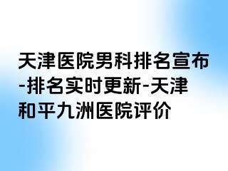 天津医院男科排名宣布-排名实时更新-天津和平九洲医院评价