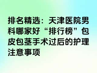 排名精选：天津医院男科哪家好“排行榜”包皮包茎手术过后的护理注意事项