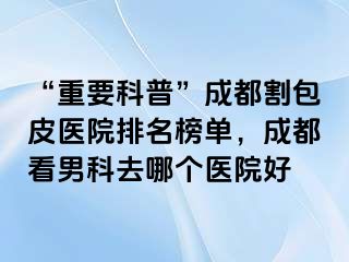 “重要科普”成都割包皮医院排名榜单，成都看男科去哪个医院好