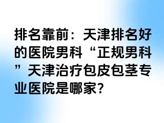 排名靠前：天津排名好的医院男科“正规男科”天津治疗包皮包茎专业医院是哪家？