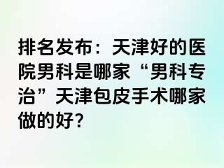 排名发布：天津好的医院男科是哪家“男科专治”天津包皮手术哪家做的好？