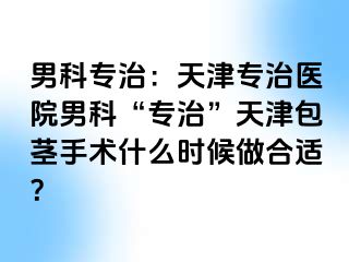 男科专治：天津专治医院男科“专治”天津包茎手术什么时候做合适？