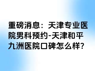重磅消息：天津专业医院男科预约-天津和平九洲医院口碑怎么样？