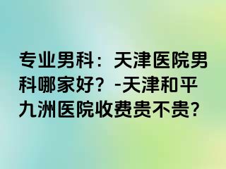 专业男科：天津医院男科哪家好？-天津和平九洲医院收费贵不贵？